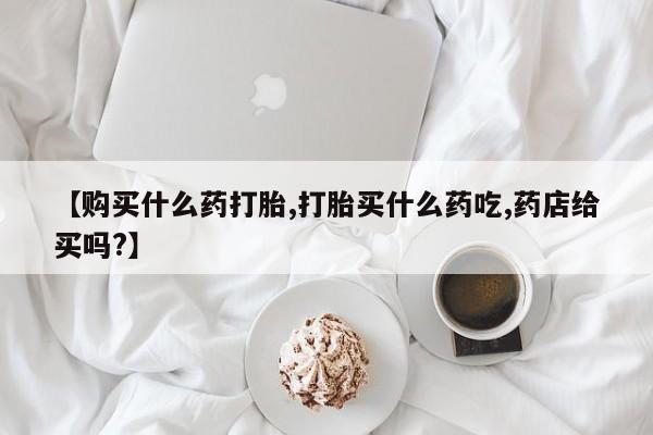 在哪里买流产药包邮【购买什么药打胎,打胎买什么药吃,药店给买吗?】