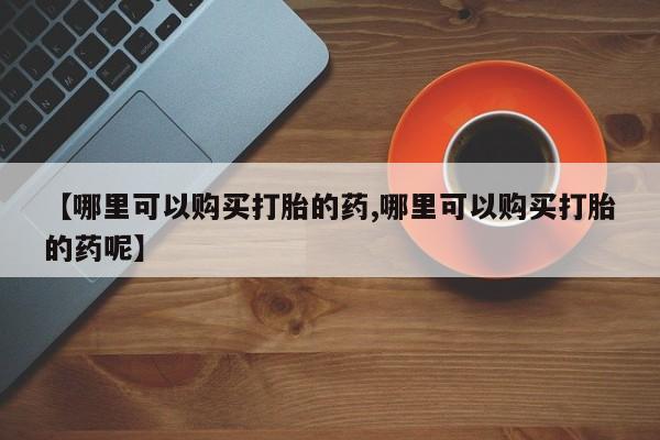 在哪里买流产药包邮【哪里可以购买打胎的药,哪里可以购买打胎的药呢】
